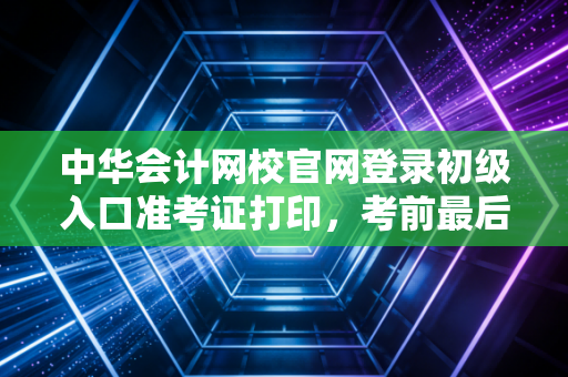 中华会计网校官网登录初级入口准考证打印,考前最后一公里的焦虑与通关秘籍