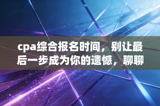 cpa综合报名时间，别让最后一步成为你的遗憾，聊聊这背后的辛酸与坚持