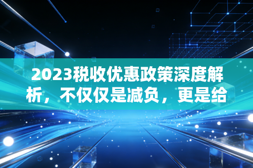 2023税收优惠政策深度解析，不仅仅是减负，更是给生活的定心丸