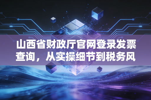 山西省财政厅官网登录发票查询，从实操细节到税务风控的深度解析