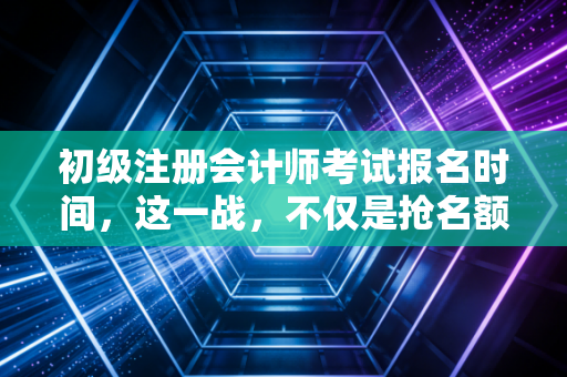 初级注册会计师考试报名时间，这一战，不仅是抢名额，更是抢未来