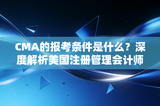 CMA的报考条件是什么？深度解析美国注册管理会计师的门槛与价值