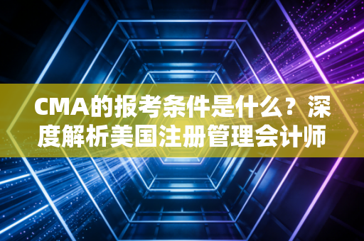 CMA的报考条件是什么？深度解析美国注册管理会计师的门槛与价值