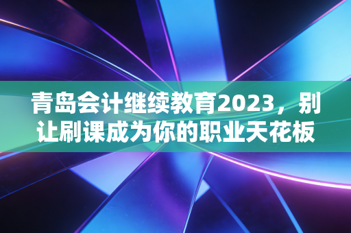 青岛会计继续教育2023，别让刷课成为你的职业天花板，一位注会老兵的真心话
