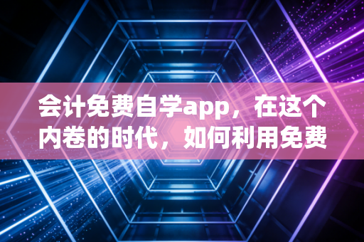 会计免费自学app，在这个内卷的时代，如何利用免费资源实现逆袭？