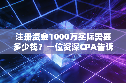 注册资金1000万实际需要多少钱？一位资深CPA告诉你背后的真相与风险