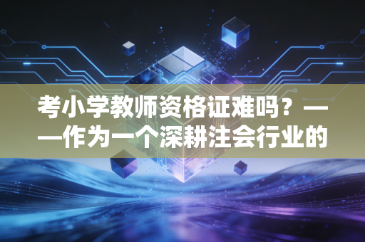 考小学教师资格证难吗？——作为一个深耕注会行业的写作者，我眼中的教资真相
