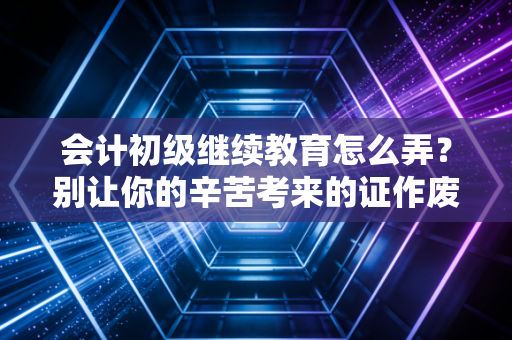 会计初级继续教育怎么弄？别让你的辛苦考来的证作废，这篇保姆级攻略请收好
