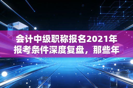 会计中级职称报名2021年报考条件深度复盘,那些年我们为了资格付出的代价