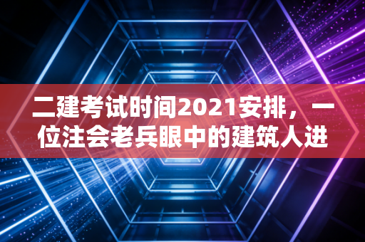 二建考试时间2021安排，一位注会老兵眼中的建筑人进阶之路