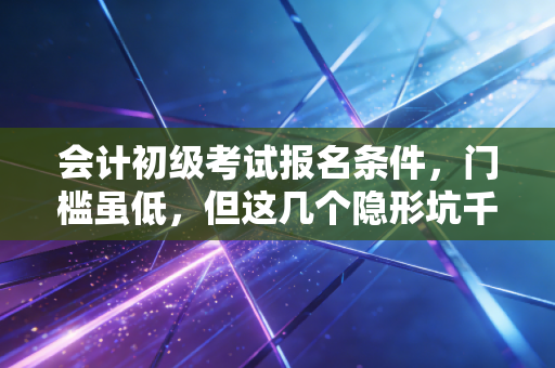 会计初级考试报名条件，门槛虽低，但这几个隐形坑千万别踩