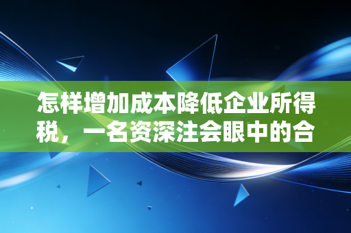 怎样增加成本降低企业所得税，一名资深注会眼中的合规节税艺术与避坑指南