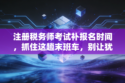 注册税务师考试补报名时间，抓住这趟末班车，别让犹豫偷走你的职业筹码