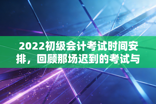 2022初级会计考试时间安排，回顾那场迟到的考试与会计人的韧性