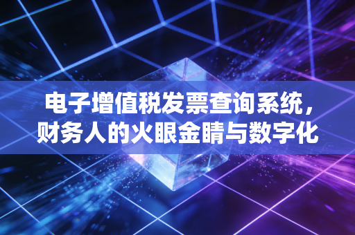 电子增值税发票查询系统,财务人的火眼金睛与数字化转型的必经之路
