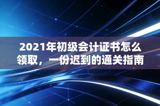 2021年初级会计证书怎么领取,一份迟到的通关指南与职业思考