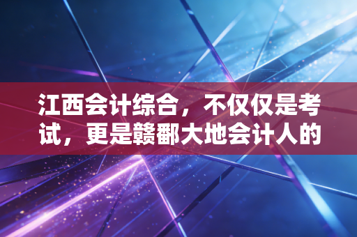 江西会计综合，不仅仅是考试，更是赣鄱大地会计人的进阶之路