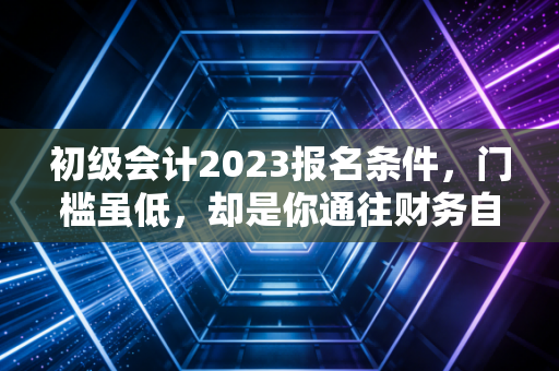 初级会计2023报名条件，门槛虽低，却是你通往财务自由的第一张入场券