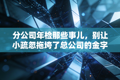 分公司年检那些事儿，别让小疏忽拖垮了总公司的金字招牌