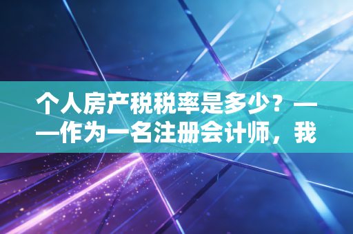 个人房产税税率是多少?——作为一名注册会计师,我想和你聊聊房产税的那些坑与未来