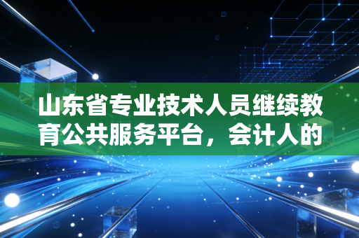 山东省专业技术人员继续教育公共服务平台，会计人的年度必修课与职业进阶之路