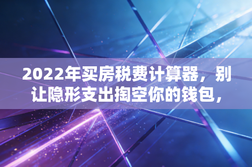 2022年买房税费计算器，别让隐形支出掏空你的钱包，这里有一份避坑指南