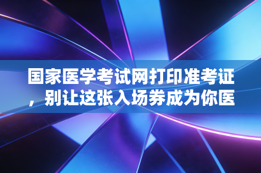 国家医学考试网打印准考证,别让这张入场券成为你医考路上的最后一道坎