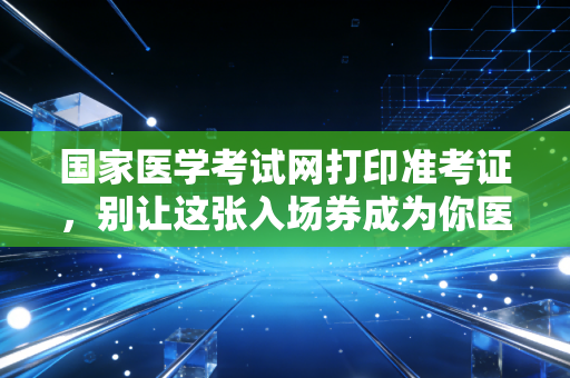 国家医学考试网打印准考证，别让这张入场券成为你医考路上的最后一道坎