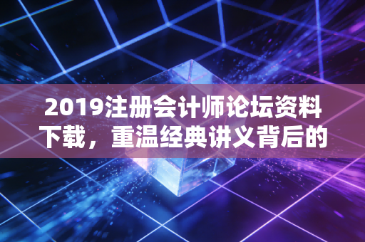 2019注册会计师论坛资料下载，重温经典讲义背后的备考逻辑与行业变迁