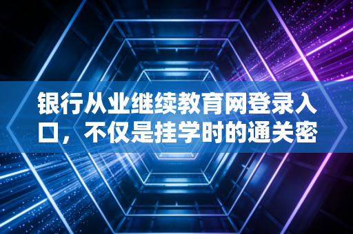银行从业继续教育网登录入口，不仅是挂学时的通关密钥，更是金融人职场进阶的隐形阶梯