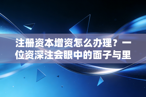 注册资本增资怎么办理？一位资深注会眼中的面子与里子实操指南