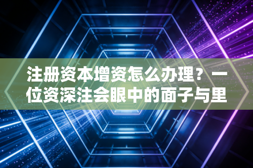 注册资本增资怎么办理？一位资深注会眼中的面子与里子实操指南