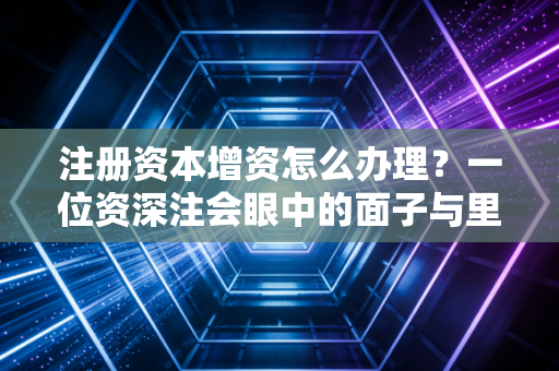 注册资本增资怎么办理？一位资深注会眼中的面子与里子实操指南