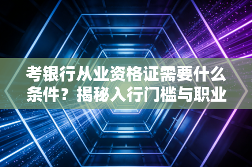 考银行从业资格证需要什么条件？揭秘入行门槛与职业发展的真实关联