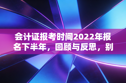会计证报考时间2022年报名下半年，回顾与反思，别让时间差成为你考证路上的绊脚石