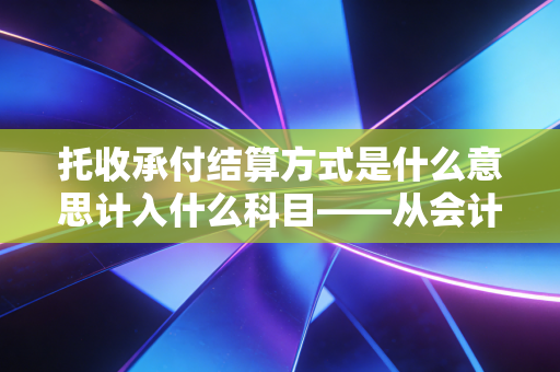 托收承付结算方式是什么意思计入什么科目——从会计分录到商业逻辑的深度剖析
