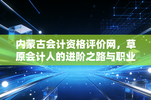 内蒙古会计资格评价网,草原会计人的进阶之路与职业感悟