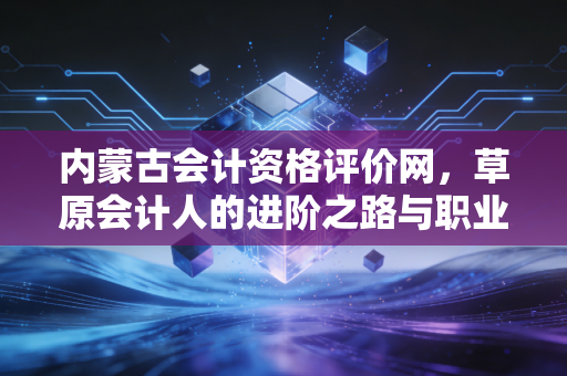 内蒙古会计资格评价网，草原会计人的进阶之路与职业感悟