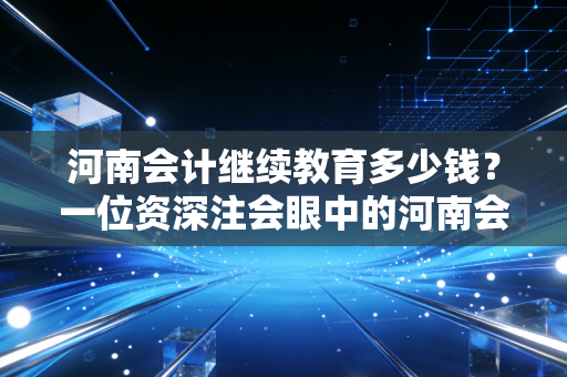 河南会计继续教育多少钱？一位资深注会眼中的河南会计继续教育费用与价值分析
