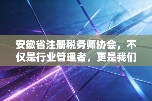安徽省注册税务师协会,不仅是行业管理者,更是我们每一位涉税专业人员的娘家人与领路人