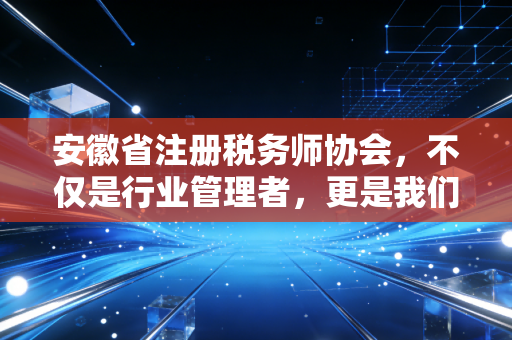 安徽省注册税务师协会，不仅是行业管理者，更是我们每一位涉税专业人员的娘家人与领路人
