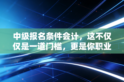 中级报名条件会计,这不仅仅是一道门槛,更是你职业生涯的分水岭