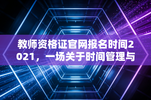 教师资格证官网报名时间2021，一场关于时间管理与职业焦虑的深度复盘
