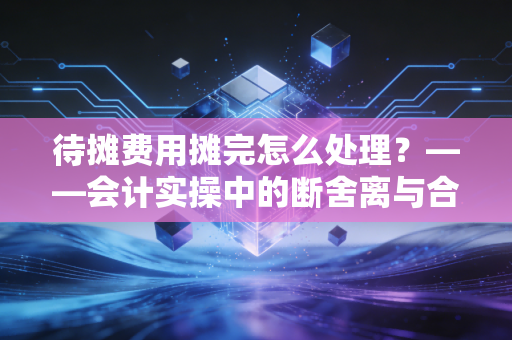待摊费用摊完怎么处理？——会计实操中的断舍离与合规避坑指南