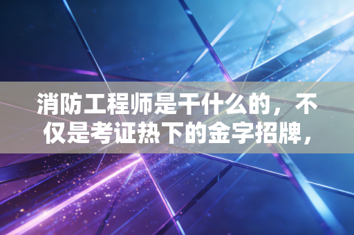 消防工程师是干什么的,不仅是考证热下的金字招牌,更是建筑安全的隐形守门人