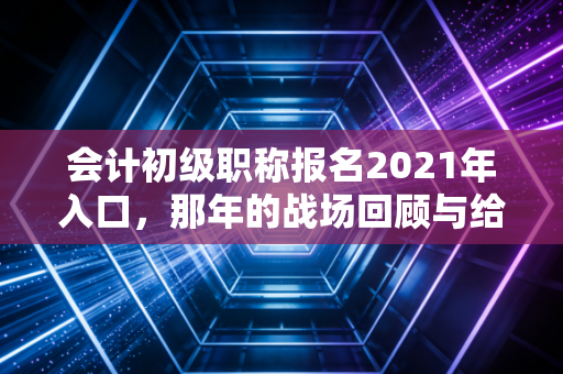 会计初级职称报名2021年入口,那年的战场回顾与给考证人的永恒启示