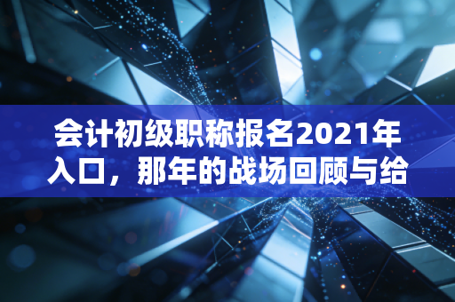 会计初级职称报名2021年入口,那年的战场回顾与给考证人的永恒启示