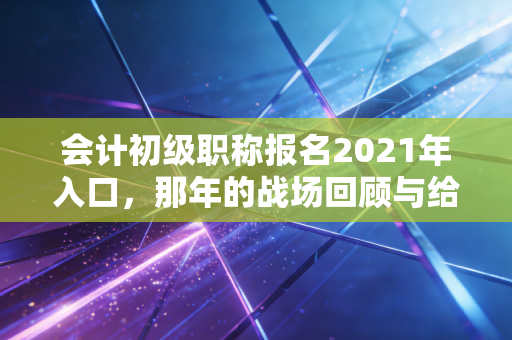 会计初级职称报名2021年入口，那年的战场回顾与给考证人的永恒启示