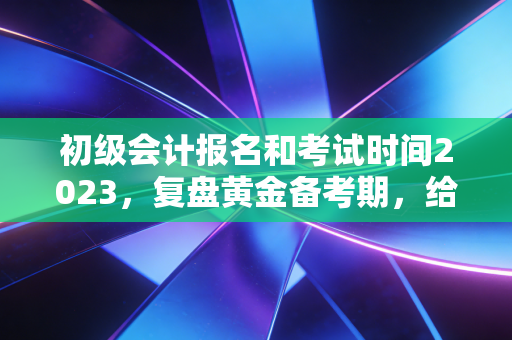 初级会计报名和考试时间2023,复盘黄金备考期,给会计新人的避坑指南