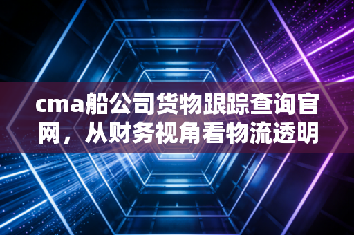 cma船公司货物跟踪查询官网,从财务视角看物流透明化的价值与实操指南